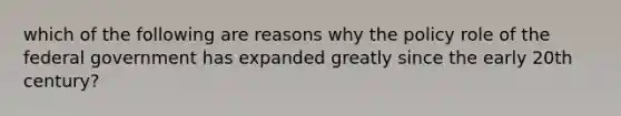 which of the following are reasons why the policy role of the federal government has expanded greatly since the early 20th century?