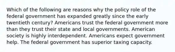 Which of the following are reasons why the policy role of the federal government has expanded greatly since the early twentieth century? Americans trust the federal government more than they trust their state and local governments. American society is highly interdependent. Americans expect government help. The federal government has superior taxing capacity.