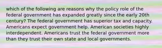 which of the following are reasons why the policy role of the federal government has expanded greatly since the early 20th century? The federal government has superior tax and capacity. Americans expect government help. American societies highly interdependent. Americans trust the federal government <a href='https://www.questionai.com/knowledge/keWHlEPx42-more-than' class='anchor-knowledge'>more than</a> they trust their own state and local governments.