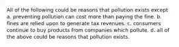 All of the following could be reasons that pollution exists except a. preventing pollution can cost more than paying the fine. b. fines are relied upon to generate tax revenues. c. consumers continue to buy products from companies which pollute. d. all of the above could be reasons that pollution exists.