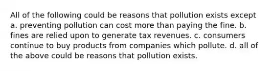 All of the following could be reasons that pollution exists except a. preventing pollution can cost more than paying the fine. b. fines are relied upon to generate tax revenues. c. consumers continue to buy products from companies which pollute. d. all of the above could be reasons that pollution exists.