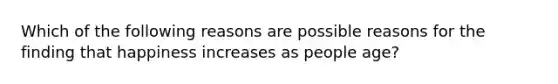 Which of the following reasons are possible reasons for the finding that happiness increases as people age?