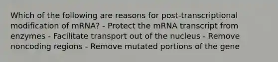 Which of the following are reasons for post-transcriptional modification of mRNA? - Protect the mRNA transcript from enzymes - Facilitate transport out of the nucleus - Remove noncoding regions - Remove mutated portions of the gene