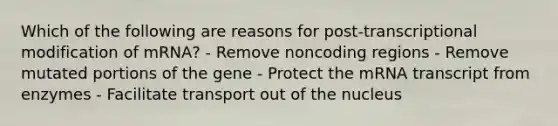 Which of the following are reasons for post-transcriptional modification of mRNA? - Remove noncoding regions - Remove mutated portions of the gene - Protect the mRNA transcript from enzymes - Facilitate transport out of the nucleus