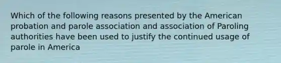 Which of the following reasons presented by the American probation and parole association and association of Paroling authorities have been used to justify the continued usage of parole in America