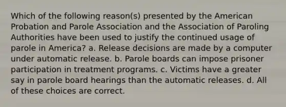 Which of the following reason(s) presented by the American Probation and Parole Association and the Association of Paroling Authorities have been used to justify the continued usage of parole in America? a. Release decisions are made by a computer under automatic release. b. Parole boards can impose prisoner participation in treatment programs. c. Victims have a greater say in parole board hearings than the automatic releases. d. All of these choices are correct.