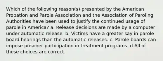 Which of the following reason(s) presented by the American Probation and Parole Association and the Association of Paroling Authorities have been used to justify the continued usage of parole in America? a. Release decisions are made by a computer under automatic release. b. Victims have a greater say in parole board hearings than the automatic releases. c. Parole boards can impose prisoner participation in treatment programs. d.All of these choices are correct.