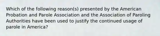 Which of the following reason(s) presented by the American Probation and Parole Association and the Association of Paroling Authorities have been used to justify the continued usage of parole in America?