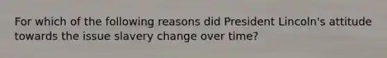 For which of the following reasons did President Lincoln's attitude towards the issue slavery change over time?