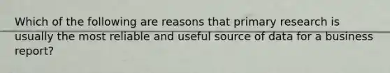 Which of the following are reasons that primary research is usually the most reliable and useful source of data for a business report?