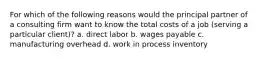 For which of the following reasons would the principal partner of a consulting firm want to know the total costs of a job (serving a particular client)? a. direct labor b. wages payable c. manufacturing overhead d. work in process inventory