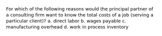 For which of the following reasons would the principal partner of a consulting firm want to know the total costs of a job (serving a particular client)? a. direct labor b. wages payable c. manufacturing overhead d. work in process inventory