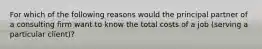 For which of the following reasons would the principal partner of a consulting firm want to know the total costs of a job​ (serving a particular​ client)?