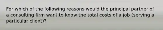 For which of the following reasons would the principal partner of a consulting firm want to know the total costs of a job​ (serving a particular​ client)?