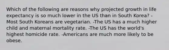 Which of the following are reasons why projected growth in life expectancy is so much lower in the US than in South Korea? -Most South Koreans are vegetarian. -The US has a much higher child and maternal mortality rate. -The US has the world's highest homicide rate. -Americans are much more likely to be obese.