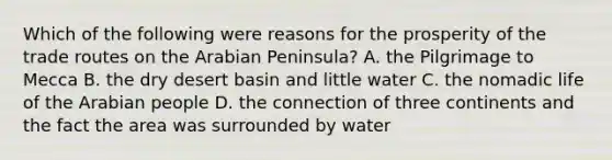 Which of the following were reasons for the prosperity of the trade routes on the Arabian Peninsula? A. the Pilgrimage to Mecca B. the dry desert basin and little water C. the nomadic life of the Arabian people D. the connection of three continents and the fact the area was surrounded by water