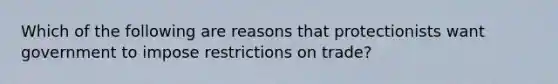 Which of the following are reasons that protectionists want government to impose restrictions on trade?