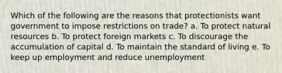 Which of the following are the reasons that protectionists want government to impose restrictions on trade? a. To protect natural resources b. To protect foreign markets c. To discourage the accumulation of capital d. To maintain the standard of living e. To keep up employment and reduce unemployment