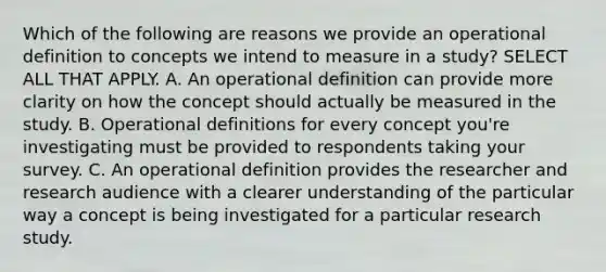 Which of the following are reasons we provide an operational definition to concepts we intend to measure in a study? SELECT ALL THAT APPLY. A. An operational definition can provide more clarity on how the concept should actually be measured in the study. B. Operational definitions for every concept you're investigating must be provided to respondents taking your survey. C. An operational definition provides the researcher and research audience with a clearer understanding of the particular way a concept is being investigated for a particular research study.