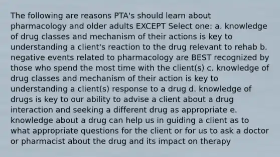 The following are reasons PTA's should learn about pharmacology and older adults EXCEPT Select one: a. knowledge of drug classes and mechanism of their actions is key to understanding a client's reaction to the drug relevant to rehab b. negative events related to pharmacology are BEST recognized by those who spend the most time with the client(s) c. knowledge of drug classes and mechanism of their action is key to understanding a client(s) response to a drug d. knowledge of drugs is key to our ability to advise a client about a drug interaction and seeking a different drug as appropriate e. knowledge about a drug can help us in guiding a client as to what appropriate questions for the client or for us to ask a doctor or pharmacist about the drug and its impact on therapy