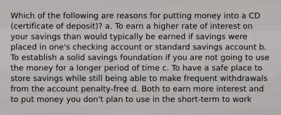 Which of the following are reasons for putting money into a CD (certificate of deposit)? a. To earn a higher rate of interest on your savings than would typically be earned if savings were placed in one's checking account or standard savings account b. To establish a solid savings foundation if you are not going to use the money for a longer period of time c. To have a safe place to store savings while still being able to make frequent withdrawals from the account penalty-free d. Both to earn more interest and to put money you don't plan to use in the short-term to work