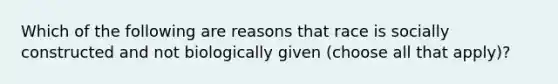 Which of the following are reasons that race is socially constructed and not biologically given (choose all that apply)?