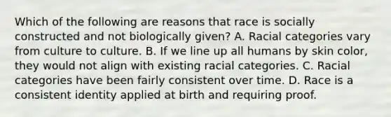 Which of the following are reasons that race is socially constructed and not biologically given? A. Racial categories vary from culture to culture. B. If we line up all humans by skin color, they would not align with existing racial categories. C. Racial categories have been fairly consistent over time. D. Race is a consistent identity applied at birth and requiring proof.