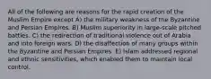 All of the following are reasons for the rapid creation of the Muslim Empire except A) the military weakness of the Byzantine and Persian Empires. B) Muslim superiority in large-scale pitched battles. C) the redirection of traditional violence out of Arabia and into foreign wars. D) the disaffection of many groups within the Byzantine and Persian Empires. E) Islam addressed regional and ethnic sensitivities, which enabled them to maintain local control.