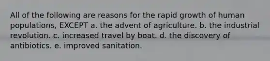 All of the following are reasons for the rapid growth of human populations, EXCEPT a. the advent of agriculture. b. the industrial revolution. c. increased travel by boat. d. the discovery of antibiotics. e. improved sanitation.