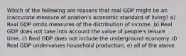 Which of the following are reasons that real GDP might be an inaccurate measure of anation's economic standard of living? a) Real GDP omits measures of the distribution of income. b) Real GDP does not take into account the value of people's leisure time. c) Real GDP does not include the underground economy. d) Real GDP undervalues household production. e) all of the above