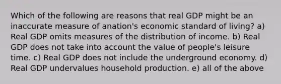 Which of the following are reasons that real GDP might be an inaccurate measure of anation's economic standard of living? a) Real GDP omits measures of the distribution of income. b) Real GDP does not take into account the value of people's leisure time. c) Real GDP does not include the underground economy. d) Real GDP undervalues household production. e) all of the above