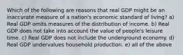 Which of the following are reasons that real GDP might be an inaccurate measure of a nation's economic standard of living? a) Real GDP omits measures of the distribution of income. b) Real GDP does not take into account the value of people's leisure time. c) Real GDP does not include the underground economy. d) Real GDP undervalues household production. e) all of the above