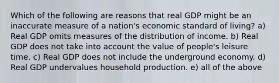 Which of the following are reasons that real GDP might be an inaccurate measure of a nation's economic standard of living? a) Real GDP omits measures of the distribution of income. b) Real GDP does not take into account the value of people's leisure time. c) Real GDP does not include the underground economy. d) Real GDP undervalues household production. e) all of the above