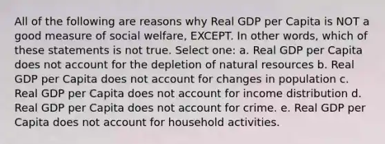 All of the following are reasons why Real GDP per Capita is NOT a good measure of social welfare, EXCEPT. In other words, which of these statements is not true. Select one: a. Real GDP per Capita does not account for the depletion of natural resources b. Real GDP per Capita does not account for changes in population c. Real GDP per Capita does not account for income distribution d. Real GDP per Capita does not account for crime. e. Real GDP per Capita does not account for household activities.