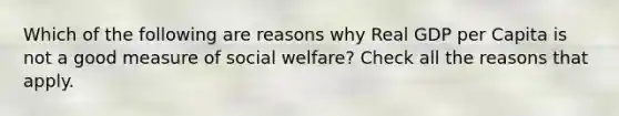 Which of the following are reasons why Real GDP per Capita is not a good measure of social welfare? Check all the reasons that apply.