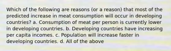 Which of the following are reasons (or a reason) that most of the predicted increase in meat consumption will occur in developing countries? a. Consumption of meat per person is currently lower in developing countries. b. Developing countries have increasing per capita incomes. c. Population will increase faster in developing countries. d. All of the above