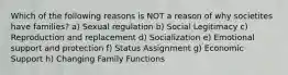 Which of the following reasons is NOT a reason of why societites have families? a) Sexual regulation b) Social Legitimacy c) Reproduction and replacement d) Socialization e) Emotional support and protection f) Status Assignment g) Economic Support h) Changing Family Functions