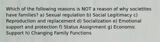 Which of the following reasons is NOT a reason of why societites have families? a) Sexual regulation b) Social Legitimacy c) Reproduction and replacement d) Socialization e) Emotional support and protection f) Status Assignment g) Economic Support h) Changing Family Functions