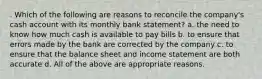 . Which of the following are reasons to reconcile the company's cash account with its monthly bank statement? a. the need to know how much cash is available to pay bills b. to ensure that errors made by the bank are corrected by the company c. to ensure that the balance sheet and income statement are both accurate d. All of the above are appropriate reasons.