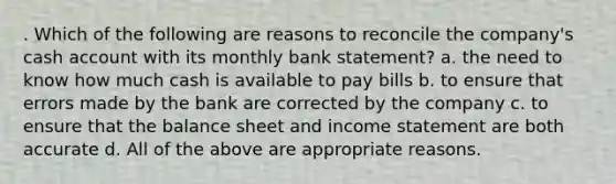 . Which of the following are reasons to reconcile the company's cash account with its monthly bank statement? a. the need to know how much cash is available to pay bills b. to ensure that errors made by the bank are corrected by the company c. to ensure that the balance sheet and income statement are both accurate d. All of the above are appropriate reasons.