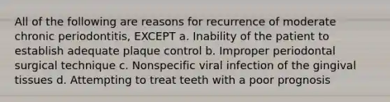 All of the following are reasons for recurrence of moderate chronic periodontitis, EXCEPT a. Inability of the patient to establish adequate plaque control b. Improper periodontal surgical technique c. Nonspecific viral infection of the gingival tissues d. Attempting to treat teeth with a poor prognosis