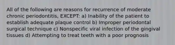 All of the following are reasons for recurrence of moderate chronic periodontitis, EXCEPT: a) Inability of the patient to establish adequate plaque control b) Improper periodontal surgical technique c) Nonspecific viral infection of the gingival tissues d) Attempting to treat teeth with a poor prognosis