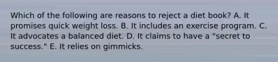 Which of the following are reasons to reject a diet book? A. It promises quick weight loss. B. It includes an exercise program. C. It advocates a balanced diet. D. It claims to have a "secret to success." E. It relies on gimmicks.