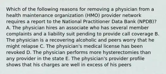 Which of the following reasons for removing a physician from a health maintenance organization (HMO) provider network requires a report to the National Practitioner Data Bank (NPDB)? A. The physician hires an associate who has several member complaints and a liability suit pending to provide call coverage B. The physician is a recovering alcoholic and peers worry that he might relapse C. The physician's medical license has been revoked D. The physician performs more hysterectomies than any provider in the state E. The physician's provider profile shows that his charges are well in excess of his peers