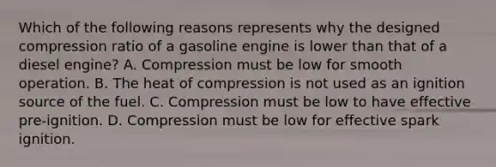 Which of the following reasons represents why the designed compression ratio of a gasoline engine is lower than that of a diesel engine? A. Compression must be low for smooth operation. B. The heat of compression is not used as an ignition source of the fuel. C. Compression must be low to have effective pre-ignition. D. Compression must be low for effective spark ignition.