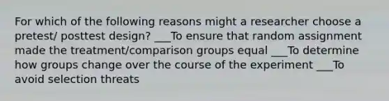 For which of the following reasons might a researcher choose a pretest/ posttest design? ___To ensure that random assignment made the treatment/comparison groups equal ___To determine how groups change over the course of the experiment ___To avoid selection threats