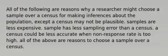 All of the following are reasons why a researcher might choose a sample over a census for making inferences about the population, except a census may not be plausible. samples are less expensive. sample has less sampling error than a census. a census could be less accurate when non-response rate is too high. all of the above are reasons to choose a sample over a census.