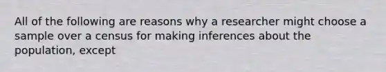 All of the following are reasons why a researcher might choose a sample over a census for making inferences about the population, except