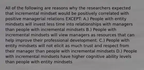 All of the following are reasons why the researchers expected that incremental mindset would be positively correlated with positive managerial relations EXCEPT: A.) People with entity mindsets will invest less time into relationships with managers than people with incremental mindsets B.) People with incremental mindsets will view managers as resources that can help improve their professional development. C.) People with entity mindsets will not elicit as much trust and respect from their manager than people with incremental mindsets D.) People with incremental mindsets have higher cognitive ability levels than people with entity mindsets