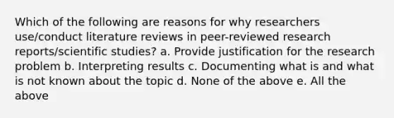 Which of the following are reasons for why researchers use/conduct literature reviews in peer-reviewed research reports/scientific studies? a. Provide justification for the research problem b. Interpreting results c. Documenting what is and what is not known about the topic d. None of the above e. All the above